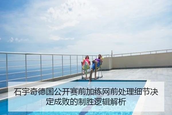 石宇奇德国公开赛前加练网前处理细节决定成败的制胜逻辑解析