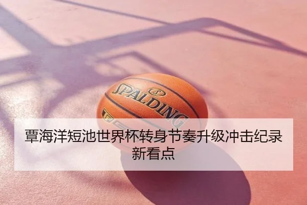 覃海洋短池世界杯转身节奏升级冲击纪录新看点
