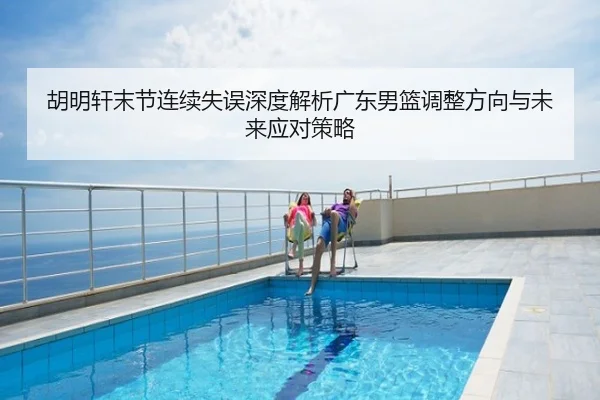 胡明轩末节连续失误深度解析广东男篮调整方向与未来应对策略